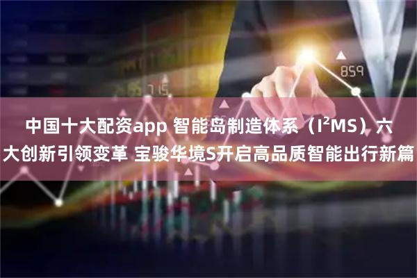 中国十大配资app 智能岛制造体系（I²MS）六大创新引领变革 宝骏华境S开启高品质智能出行新篇