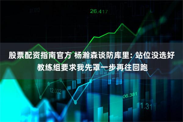 股票配资指南官方 杨瀚森谈防库里: 站位没选好 教练组要求我先罩一步再往回跑