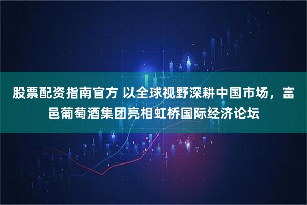 股票配资指南官方 以全球视野深耕中国市场，富邑葡萄酒集团亮相虹桥国际经济论坛