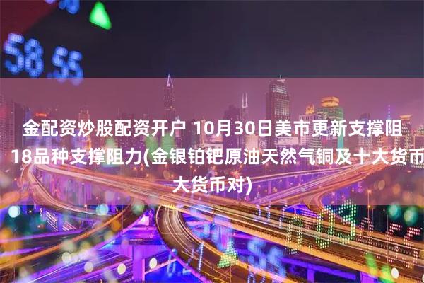金配资炒股配资开户 10月30日美市更新支撑阻力：18品种支撑阻力(金银铂钯原油天然气铜及十大货币对)
