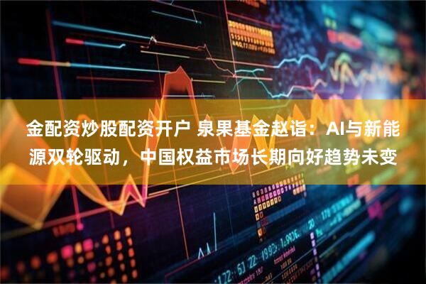 金配资炒股配资开户 泉果基金赵诣：AI与新能源双轮驱动，中国权益市场长期向好趋势未变