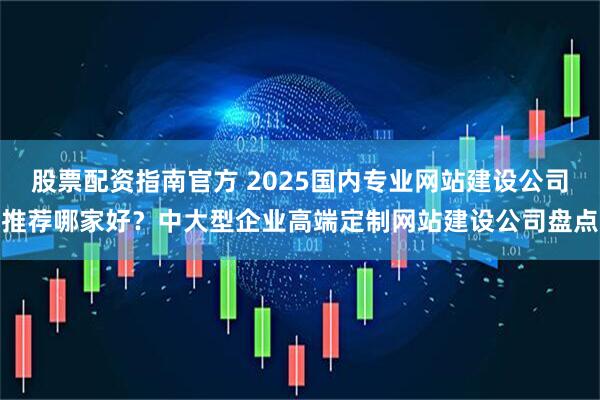 股票配资指南官方 2025国内专业网站建设公司推荐哪家好？中大型企业高端定制网站建设公司盘点