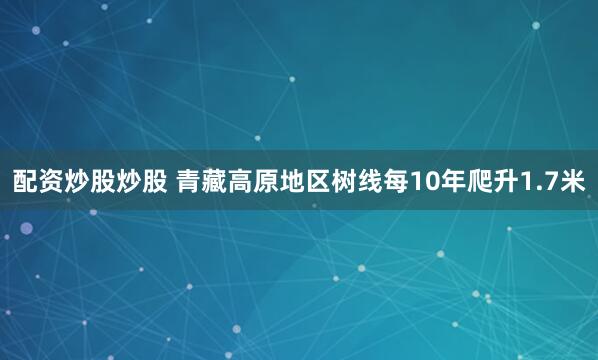 配资炒股炒股 青藏高原地区树线每10年爬升1.7米