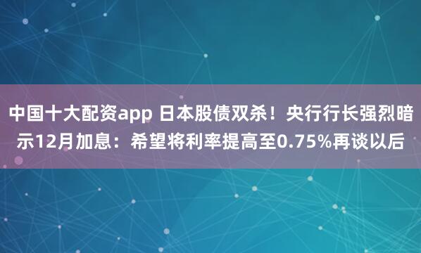 中国十大配资app 日本股债双杀！央行行长强烈暗示12月加息：希望将利率提高至0.75%再谈以后