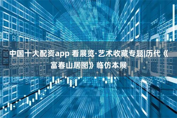 中国十大配资app 看展览·艺术收藏专题|历代《富春山居图》临仿本展