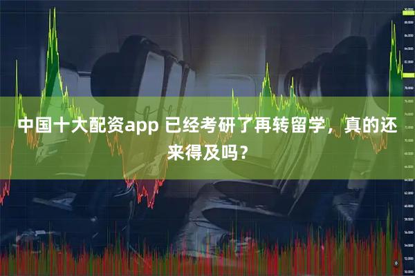 中国十大配资app 已经考研了再转留学，真的还来得及吗？
