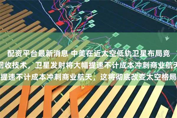 配资平台最新消息 中美在近太空低轨卫星布局竞争激烈，一旦掌握火箭回收技术，卫星发射将大幅提速不计成本冲刺商业航天，这将彻底改变太空格局