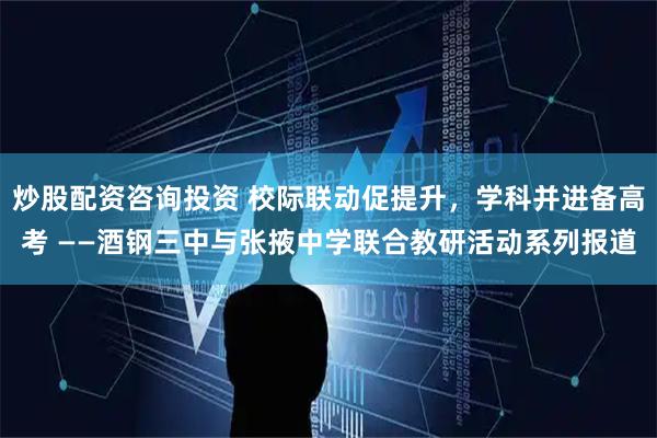 炒股配资咨询投资 校际联动促提升，学科并进备高考 ——酒钢三中与张掖中学联合教研活动系列报道
