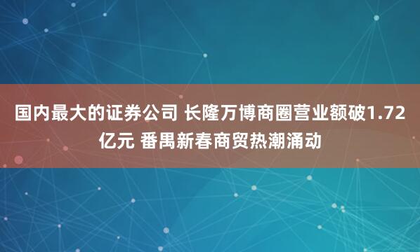 国内最大的证券公司 长隆万博商圈营业额破1.72亿元 番禺新春商贸热潮涌动