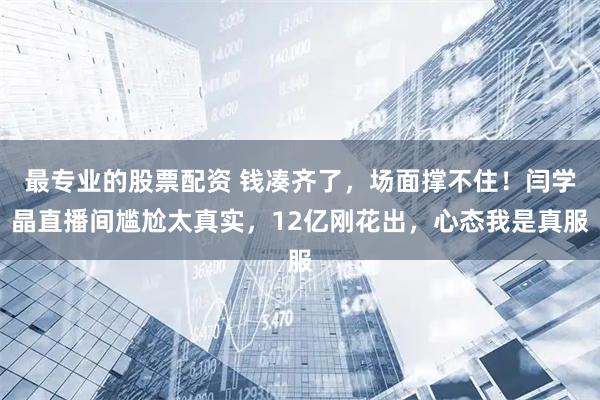 最专业的股票配资 钱凑齐了，场面撑不住！闫学晶直播间尴尬太真实，12亿刚花出，心态我是真服