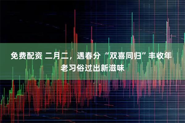 免费配资 二月二，遇春分 “双喜同归”丰收年 老习俗过出新滋味