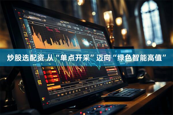 炒股选配资 从“单点开采”迈向“绿色智能高值”