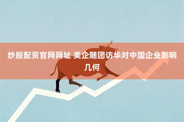 炒股配资官网网址 美企随团访华对中国企业影响几何