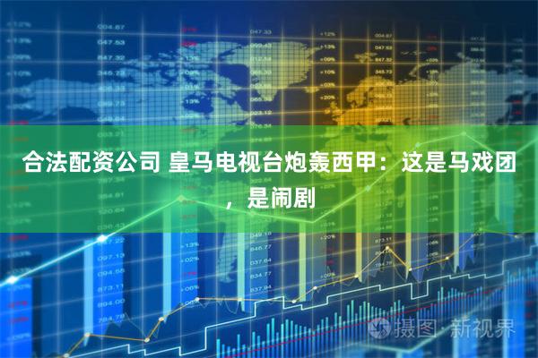 合法配资公司 皇马电视台炮轰西甲：这是马戏团，是闹剧