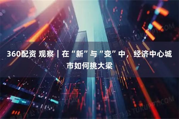 360配资 观察｜在“新”与“变”中，经济中心城市如何挑大梁